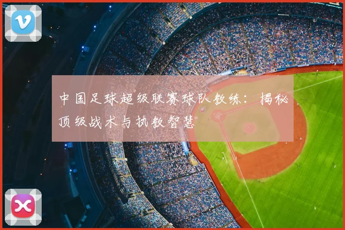 中国足球超级联赛球队教练：揭秘顶级战术与执教智慧