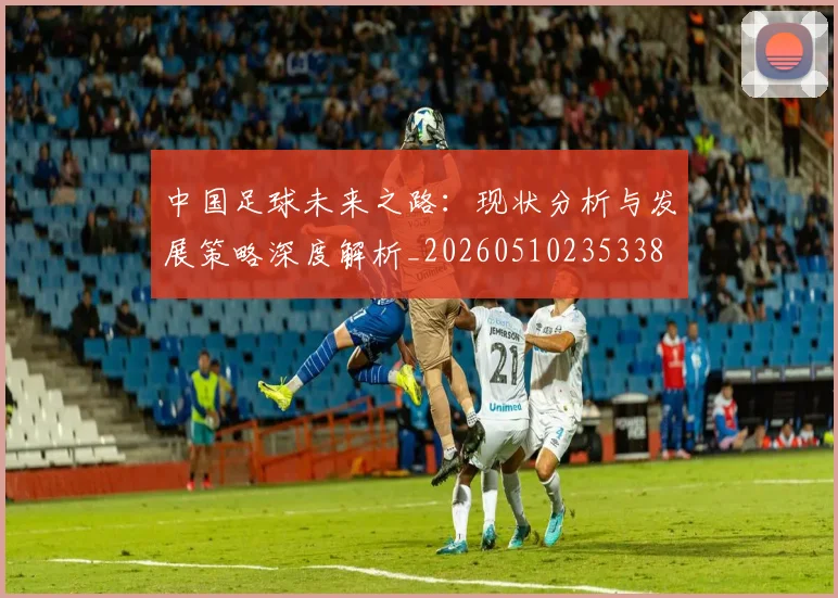 中国足球未来之路:现状分析与发展策略深度解析_20260510235338