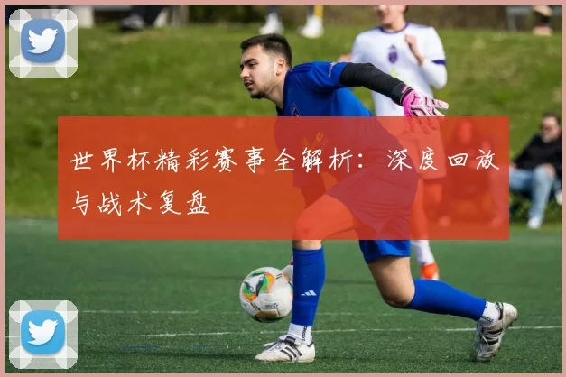 世界杯精彩赛事全解析:深度回放与战术复盘