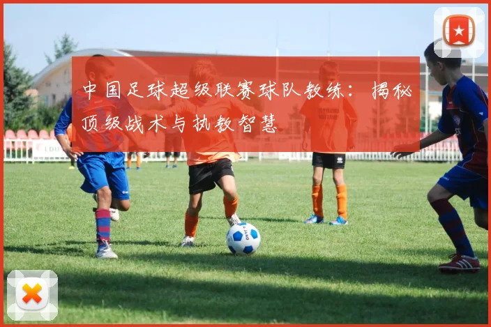 中国足球超级联赛球队教练：揭秘顶级战术与执教智慧