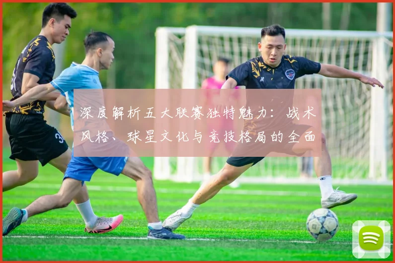 深度解析五大联赛独特魅力:战术风格、球星文化与竞技格局的全面剖析