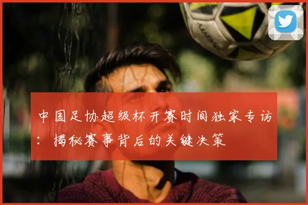 中国足协超级杯开赛时间独家专访:揭秘赛事背后的关键决策