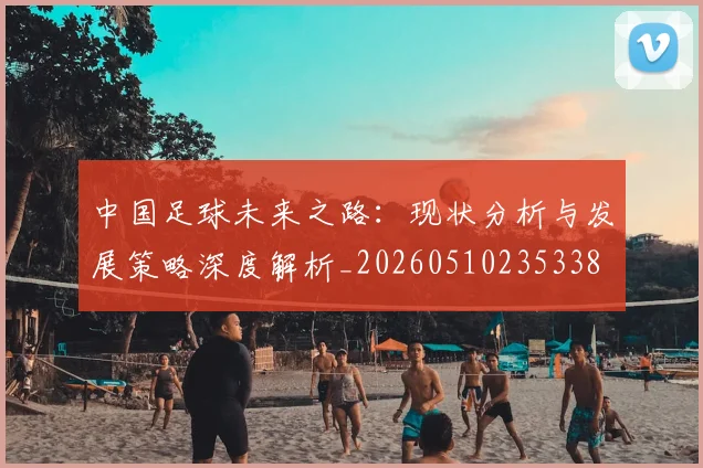 中国足球未来之路：现状分析与发展策略深度解析_20260510235338