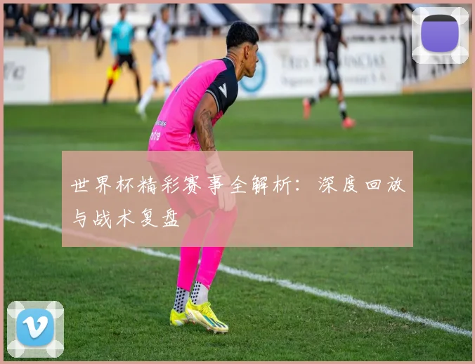 世界杯精彩赛事全解析:深度回放与战术复盘