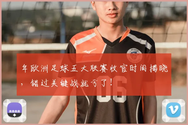 年欧洲足球五大联赛收官时间揭晓，错过关键战就亏了！