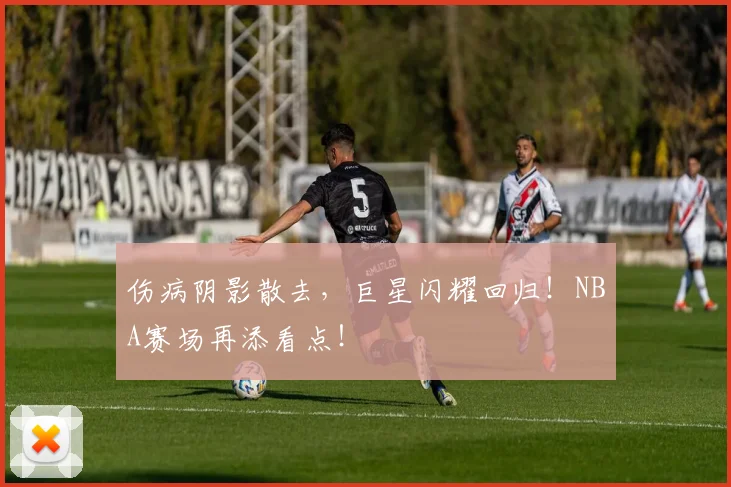 伤病阴影散去,巨星闪耀回归!NBA赛场再添看点!